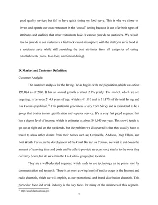 good quality services but fail to have quick timing on food serve. This is why we chose to
invest and operate our own restaurant in the “causal” setting because it can offer both types of
attributes and qualities that other restaurants have or cannot provide to customers. We would
like to provide to our customers a laid back causal atmosphere with the ability to serve food at
a moderate price while still providing the best attributes from all categories of eating
establishments (home, fast-food, and formal dining).
D. Market and Customer Definition:
Customer Analysis:
The customer analysis for the Irving, Texas begins with the population, which was about
196,084 as of 2006. It has an annual growth of about 2.3% yearly. The market, which we are
targeting, is between 21-45 years of age, which is 61,110 and is 31.17% of the total Irving and
Las Colinas population.10
This particular generation is very Tech Savvy and is considered to be a
group that desires instant gratification and superior service. It’s a very fast paced segment that
has a decent level of income; which is estimated at about $41,645 per year. This crowd tends to
go out at night and on the weekends, but the problem we discovered is that they usually have to
travel to areas rather distant from their homes such as; Greenville, Addison, Deep Ellum, and
Fort Worth. For us, in the development of the Canal Bar in Las Colinas, we want to cut down the
amount of traveling time and costs and be able to provide an experience similar to the ones they
currently desire, but do so within the Las Colinas geographic location.
They are a well-educated segment, which tends to use technology as the prime tool for
communication and research. There is an ever growing level of media usage on the Internet and
radio channels, which we will exploit, as our promotional and brand distribution channels. This
particular food and drink industry is the key focus for many of the members of this segment.
10
http://quickfacts.census.gov
9
 