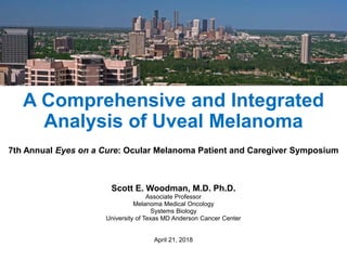 A Comprehensive and Integrated
Analysis of Uveal Melanoma
7th Annual Eyes on a Cure: Ocular Melanoma Patient and Caregiver Symposium
Scott E. Woodman, M.D. Ph.D.
Associate Professor
Melanoma Medical Oncology
Systems Biology
University of Texas MD Anderson Cancer Center
April 21, 2018
 