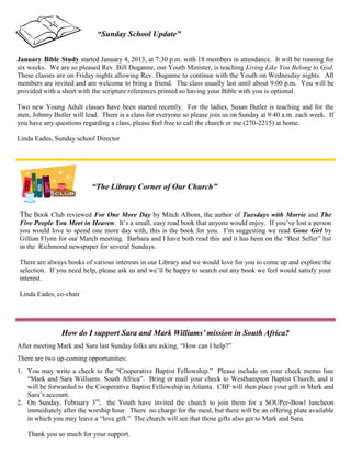 “Sunday School Update”


January Bible Study started January 4, 2013, at 7:30 p.m. with 18 members in attendance. It will be running for
six weeks. We are so pleased Rev. Bill Duganne, our Youth Minister, is teaching Living Like You Belong to God.
These classes are on Friday nights allowing Rev. Duganne to continue with the Youth on Wednesday nights. All
members are invited and are welcome to bring a friend. The class usually last until about 9:00 p.m. You will be
provided with a sheet with the scripture references printed so having your Bible with you is optional.

Two new Young Adult classes have been started recently. For the ladies, Susan Butler is teaching and for the
men, Johnny Butler will lead. There is a class for everyone so please join us on Sunday at 9:40 a.m. each week. If
you have any questions regarding a class, please feel free to call the church or me (270-2215) at home.

Linda Eades, Sunday school Director




                          “The Library Corner of Our Church”


The Book Club reviewed For One More Day by Mitch Albom, the author of Tuesdays with Morrie and The
Five People You Meet in Heaven. It’s a small, easy read book that anyone would enjoy. If you’ve lost a person
you would love to spend one more day with, this is the book for you. I’m suggesting we read Gone Girl by
Gillian Flynn for our March meeting. Barbara and I have both read this and it has been on the “Best Seller” list
in the Richmond newspaper for several Sundays.

There are always books of various interests in our Library and we would love for you to come up and explore the
selection. If you need help, please ask us and we’ll be happy to search out any book we feel would satisfy your
interest.

Linda Eades, co-chair




                How do I support Sara and Mark Williams’ mission in South Africa?
After meeting Mark and Sara last Sunday folks are asking, “How can I help?”
There are two up-coming opportunities:
1. You may write a check to the “Cooperative Baptist Fellowship.” Please include on your check memo line
   “Mark and Sara Williams. South Africa”. Bring or mail your check to Westhampton Baptist Church, and it
   will be forwarded to the Cooperative Baptist Fellowship in Atlanta. CBF will then place your gift in Mark and
   Sara’s account.
2. On Sunday, February 3rd, the Youth have invited the church to join them for a SOUPer-Bowl luncheon
   immediately after the worship hour. There no charge for the meal, but there will be an offering plate available
   in which you may leave a “love gift.” The church will see that those gifts also get to Mark and Sara.

   Thank you so much for your support.
 