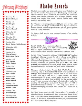 Thanks to everyone for your generous donations to our food closet over
                              the last few months. We gave out 4 Thanksgiving baskets and 3
                              Christmas baskets. Please continue to buy items for the food closet.
Saturday - 2nd                Needed items include: powdered milk (in single pouches), soups,
Jennifer Tsimpris             canned meat, canned fruit, cereal, oatmeal, peanut butter, jelly,
                              spaghetti, and spaghetti sauce.
Monday - 4th
Sarah Bagby                   For February, we need to purchase two $25 gifts cards for Hess or BP
                              gas stations for the Oregon Hill Baptist Center. If you would like to
Tuesday - 5th                 make a donation towards the purchase of a gift card, please give the
Kristen Hagood                money to Tiffany Robertson.
Wednesday - 6th
                              As always, thank you for your continued support of our mission
Inez Wolfe
                              projects.
Thursday - 7th
Hoy Woodburn

Sunday - 10th
Lorrie Brooks-Wajciechowski
                              Feb. 3rd- SOUPer Bowl Luncheon (see below).
Wednesday - 13th              Feb 10th- Youth road trip Noon-2:30 (destination TBA)
Doris Corby                   Feb. 17th- regular Youth meeting Noon-2:30
Sunday - 17th
                              Feb 24th- Movie time in the Youth Room Noon-2:30 (Movie TBD)
Marcia Schmid
                              On Feb. 3rd, the Youth will be holding a “SOUPER BOWL” luncheon
Emily-Anne Davis
                              immediately following worship. We will be offering several different
Tuesday - 19th                types of soup along with bread and beverages. ALL are welcome to
Kyle Hagood                   come and warm up! There is no charge for the meal, but we will be
Molly Gardner                 accepting donations. All proceeds will go to Sara and Mark
                              Williams, our missionaries in South Africa. Please plan on having
Friday - 22nd                 lunch with us that day and support our Youth and our missionaries!
Mark Rogers
                              Mark your calendars today for Monday Feb 18th. The Youth will be
Saturday - 23rd               sponsoring a trip to Massanutten Ski Resort for a fun afternoon of
John Griffin                  Tubing!! We will be leaving the Church at 9:30a.m. and return around
                              5:30p.m. This trip is open to ALL Youth, children, and adults,
Sunday - 24th
                              (minimum height 36 inches, children under the age of 12 must be
Roger Rogers
                              accompanied by an adult). Cost is $20.00 for the two-hour tubing
Randy Bassett                 event. To make your reservation (space is limited and we need a firm
Monday - 25th                 count by Feb 11th), please contact Bill Duganne (804-334-7185, or
Anna Romanello                pastorbillandsue2@verizon.net). To help keep costs down, we
                              recommend bringing your lunch, drink, snacks, etc. Coolers will be
Robbie Vaden
                              provided.
Tuesday - 26h
Mildred Fuqua                 Our Youth group is open to ALL Youth grades 6-12, regardless of
                              Church affiliation. We welcome all Youth to join us for Sunday School
Thursday - 28th
                              from 9:40-10:45 Sunday mornings and for our Youth meetings from
Catherine Wells
                              Noon-2:30. We meet in the Youth Rooms on the first floor (across from
                              the Fellowship Hall). Come and join us!
 
