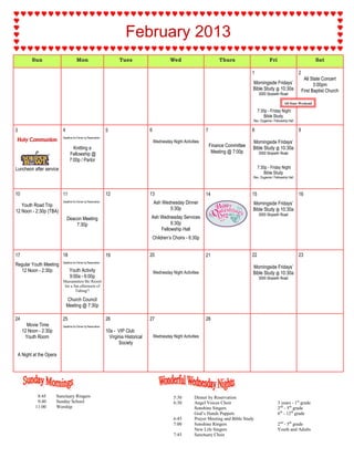 February 2013
           Sun                         Mon                             Tues                          Wed                         Thurs                       Fri                             Sat

                                                                                                                                                 1                                2
                                                                                                                                                                                       All State Concert
                                                                                                                                                 Morningside Fridays’                        3:00pm
                                                                                                                                                 Bible Study @ 10:30a                 First Baptist Church
                                                                                                                                                      3000 Skipwith Road

                                                                                                                                                                        All State Weekend

                                                                                                                                                      7:30p - Friday Night
                                                                                                                                                          Bible Study
                                                                                                                                                 Rev. Duganne / Fellowship Hall

3                          4                                    5                       6                                7                       8                                9
                           Deadline for Dinner by Reservation
Holy Communion                                                                              Wednesday Night Activities                           Morningside Fridays’
                                   Knitting a                                                                                Finance Committee   Bible Study @ 10:30a
                                 Fellowship @                                                                                 Meeting @ 7:00p         3000 Skipwith Road
                                 7:00p / Parlor
Luncheon after service                                                                                                                                7:30p - Friday Night
                                                                                                                                                          Bible Study
                                                                                                                                                 Rev. Duganne / Fellowship Hall



10                         11                                   12                      13                               14                      15                               16
                           Deadline for Dinner by Reservation                               Ash Wednesday Dinner                                 Morningside Fridays’
   Youth Road Trip
                                                                                                   5:30p                                         Bible Study @ 10:30a
12 Noon - 2:30p (TBA)
                                                                                                                                                      3000 Skipwith Road
                               Deacon Meeting                                           Ash Wednesday Services
                                   7:30p                                                         6:30p
                                                                                            Fellowship Hall
                                                                                            Children’s Choirs - 6:30p


17                         18                                   19                      20                               21                      22                               23
                           Deadline for Dinner by Reservation
Regular Youth Meeting                                                                                                                            Morningside Fridays’
  12 Noon - 2:30p               Youth Activity                                              Wednesday Night Activities                           Bible Study @ 10:30a
                                9:00a - 6:00p                                                                                                         3000 Skipwith Road
                           Massanutten Ski Resort
                            for a fun afternoon of
                                   Tubing!!

                               Church Council
                               Meeting @ 7:30p

24                         25                                   26                      27                               28
        Movie Time         Deadline for Dinner by Reservation
      12 Noon - 2:30p                                           10a - VIP Club
       Youth Room                                                 Virginia Historical       Wednesday Night Activities
                                                                       Society

    A Night at the Opera




              8:45      Sanctuary Ringers                                                              5:30        Dinner by Reservation
              9:40      Sunday School                                                                  6:30        Angel Voices Choir                              3 years - 1st grade
             11:00      Worship                                                                                    Sonshine Singers                                2nd - 5th grade
                                                                                                                   God’s Hands Puppets                             6th - 12th grade
                                                                                                       6:45        Prayer Meeting and Bible Study
                                                                                                       7:00        Sonshine Ringers                                2nd - 5th grade
                                                                                                                   New Life Singers                                Youth and Adults
                                                                                                       7:45        Sanctuary Choir
 