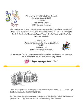 Virginia Baptist All-State Choir Concert
                             Saturday, March 2, 2013
                                      3:00 pm
                               First Baptist Church
                              2709 Monument Avenue

Plan now to come to hear this outstanding group of children and youth as they lift
 their voices in praise to their Lord. You will be blessed and will be a blessing to
   Noah Butler, Dimitri Duroseau, Raquel Turner, Brooke Turner and Kyle White
                                  with your support.

                                  Coming Up…
                   Music and Worship Arts Camp at Eagle Eyrie
                                   July 15-19
                                 Grades 4 – 12
                          Let me know of your interest.

As we prepare for the Lenten season and our celebration of Easter, we encourage
             you to join a choir and lift your voice in song with us.

                             Keep a song in your heart, Carol




The Candle is published monthly by Westhampton Baptist Church, 6112 Three Chopt
Road, Richmond, VA 23226 (804) 282-4243.

Information for any newsletter may be brought to the church office or faxed to us at
(804) 282-0352. Copy deadline is noon, the 3rd Monday of each month.
 