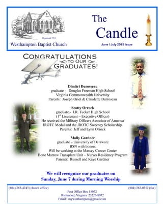 The
Candle
June / July 2015 Issue
(804) 282-4243 (church office) (804) 282-0352 (fax)
Post Office Box 18072
Richmond, Virginia 23226-8072
Email: mywesthampton@gmail.com
Organized 1911
Westhampton Baptist Church
Dimitri Durosseau
graduate - Douglas Freeman High School
Virginia Commonwealth University
Parents: Joseph Oriol & Claudette Durroseau
Scotty Orrock
graduate - J.R. Tucker High School
(1st
Lieutenant – Executive Officer)
He received the Military Officers Associate of America
JROTC Medal and the JROTC Sweeney Scholarship.
Parents: Jeff and Lynn Orrock
Molly Gardner
graduate – University of Delaware
BSN with honors
Will be working at the Massey Cancer Center
Bone Marrow Transplant Unit – Nurses Residency Program
Parents: Russell and Kaye Gardner
We will recognize our graduates on
Sunday, June 7 during Morning Worship
 