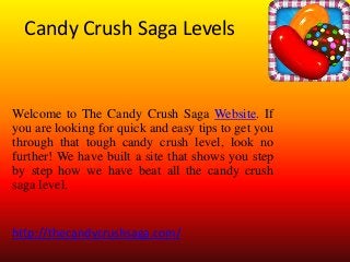 Candy Crush Saga Levels
Welcome to The Candy Crush Saga Website. If
you are looking for quick and easy tips to get you
through that tough candy crush level, look no
further! We have built a site that shows you step
by step how we have beat all the candy crush
saga level.
http://thecandycrushsaga.com/
 