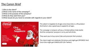 1.Who is the client?
2.What is the name of the campaign?
3.What is the purpose of the company?
4.What do they want from you?
5.What issues do you have to consider with regards to your client?
The Canon Brief
This advert is targeted at all ages since Coca-Cola is a PG product
And Santa is also a good way to appeal to all ages.
The campaign is trying to sell you a limited-edition Coke bottle
And the companies' purpose is to try and sell drinks.
They want you to buy some Coke and promote their product.
The client might not celebrate Christmas and might get OFFENED! And
Coca-Cola might get CANCELLED! (On Twitter)
 