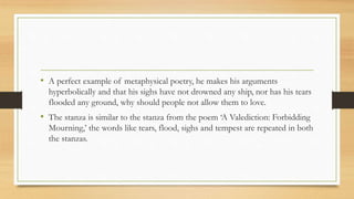 • A perfect example of metaphysical poetry, he makes his arguments
hyperbolically and that his sighs have not drowned any ship, nor has his tears
flooded any ground, why should people not allow them to love.
• The stanza is similar to the stanza from the poem ‘A Valediction: Forbidding
Mourning,’ the words like tears, flood, sighs and tempest are repeated in both
the stanzas.
 