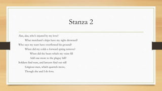 Stanza 2
Alas, alas, who's injured by my love?
What merchant's ships have my sighs drowned?
Who says my tears have overflowed his ground?
When did my colds a forward spring remove?
When did the heats which my veins fill
Add one more to the plaguy bill?
Soldiers find wars, and lawyers find out still
Litigious men, which quarrels move,
Though she and I do love.
 