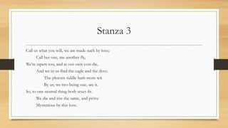 Stanza 3
Call us what you will, we are made such by love;
Call her one, me another fly,
We're tapers too, and at our own cost die,
And we in us find the eagle and the dove.
The phœnix riddle hath more wit
By us; we two being one, are it.
So, to one neutral thing both sexes fit.
We die and rise the same, and prove
Mysterious by this love.
 