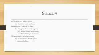 Stanza 4
We can die by it, if not live by love,
And if unfit for tombs and hearse
Our legend be, it will be fit for verse;
And if no piece of chronicle we prove,
We'll build in sonnets pretty rooms;
As well a well-wrought urn becomes
The greatest ashes, as half-acre tombs,
And by these hymns, all shall approve
Us canonized for Love.
 