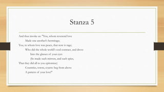 Stanza 5
And thus invoke us: "You, whom reverend love
Made one another's hermitage;
You, to whom love was peace, that now is rage;
Who did the whole world's soul contract, and drove
Into the glasses of your eyes
(So made such mirrors, and such spies,
That they did all to you epitomize)
Countries, towns, courts: beg from above
A pattern of your love!"
 