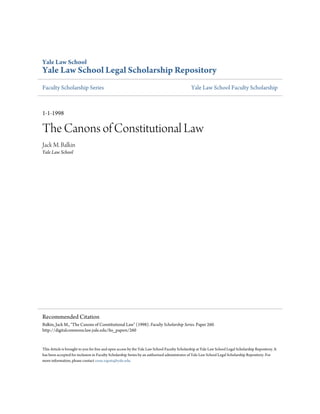 Yale Law School
Yale Law School Legal Scholarship Repository
Faculty Scholarship Series                                                                     Yale Law School Faculty Scholarship



1-1-1998

The Canons of Constitutional Law
Jack M. Balkin
Yale Law School




Recommended Citation
Balkin, Jack M., "The Canons of Constitutional Law" (1998). Faculty Scholarship Series. Paper 260.
http://digitalcommons.law.yale.edu/fss_papers/260


This Article is brought to you for free and open access by the Yale Law School Faculty Scholarship at Yale Law School Legal Scholarship Repository. It
has been accepted for inclusion in Faculty Scholarship Series by an authorized administrator of Yale Law School Legal Scholarship Repository. For
more information, please contact cesar.zapata@yale.edu.
 