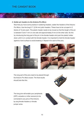 10
THE CANSAT BOOK
2. Solder pin headers to the Arduino Pro Micro 			 	
Now that you have some practice in soldering headers, solder the headers of the Arduino
Pro Micro. Use the long 0.1” (2.54 mm) pitch headers. These have to be cut apart in 2
blocks of 12 pins each. The plastic header needs to be moved so that the length of the pin
is between 6 and 7 mm on one side and approximately 8 mm on the other side. Do this
by introducing the long part of the pin in the female header and push the plastic holder
down until it is in contact with the female header. It is important to hold the female header
against a hard surface to avoid breaking it. Repeat it for each of the pins.
The long part of the pins need to be placed through 				
the Arduino Pro Micro board. The final results 				
should look like this:
The long pins will enable your peripherals 			
(GPS, actuators or other sensors) to be 			
connected to any pins of the Arduino 				
by sing female headers or female 			
jumper wires. 			
 