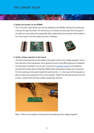11
THE CANSAT BOOK
3. Solder the headers to the RFM69			
The 2 mm-pitch male header can now be soldered to the RFM69. Introduce the short part
of the pin through the board. You will have to cut 2 blocks of 8 pins each from the spare 2
mm-pitch pin array that comes separately. Start soldering the two end pins of the header to
fix it to the board, and then solder the ones in between.
4. Solder voltage regulator to the board				
This first component that we will solder on the qbcan board is the voltage regulator. Due to
the small size of this component, this is going to be one of the difficult parts to be soldered
onto the board. Be patient, do not rush. Consult the suggested tutorials and familiarize
yourself with Surface Mount Soldering (SMD) before attempting to solder this component.
Find the marking on the qbcan board that looks like this: Use a pair of fine tweezers or
pliers to place the component in the correct position. Solder the wide leg first and once this
is done, continue with the three smaller parallel legs, like this:
Step 1: Place a bit of solder on the board for the wide leg of the voltage regulator.
			
 