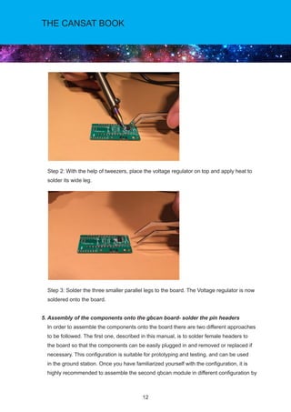 12
THE CANSAT BOOK
Step 2: With the help of tweezers, place the voltage regulator on top and apply heat to
solder its wide leg.			
	
Step 3: Solder the three smaller parallel legs to the board. The Voltage regulator is now
soldered onto the board.
5. Assembly of the components onto the gbcan board- solder the pin headers	
In order to assemble the components onto the board there are two different approaches
to be followed. The first one, described in this manual, is to solder female headers to
the board so that the components can be easily plugged in and removed or replaced if
necessary. This configuration is suitable for prototyping and testing, and can be used
in the ground station. Once you have familiarized yourself with the configuration, it is
highly recommended to assemble the second qbcan module in different configuration by
 