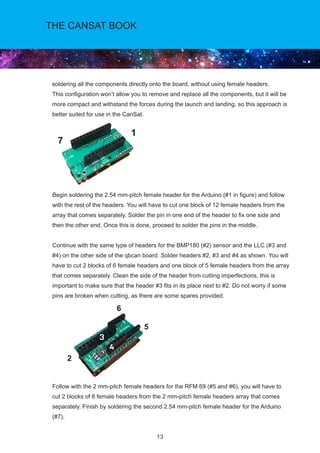 13
THE CANSAT BOOK
soldering all the components directly onto the board, without using female headers.
This configuration won’t allow you to remove and replace all the components, but it will be
more compact and withstand the forces during the launch and landing, so this approach is
better suited for use in the CanSat.
Begin soldering the 2.54 mm-pitch female header for the Arduino (#1 in figure) and follow
with the rest of the headers. You will have to cut one block of 12 female headers from the
array that comes separately. Solder the pin in one end of the header to fix one side and
then the other end. Once this is done, proceed to solder the pins in the middle.
Continue with the same type of headers for the BMP180 (#2) sensor and the LLC (#3 and
#4) on the other side of the qbcan board. Solder headers #2, #3 and #4 as shown. You will
have to cut 2 blocks of 6 female headers and one block of 5 female headers from the array
that comes separately. Clean the side of the header from cutting imperfections, this is
important to make sure that the header #3 fits in its place next to #2. Do not worry if some
pins are broken when cutting, as there are some spares provided.
Follow with the 2 mm-pitch female headers for the RFM 69 (#5 and #6), you will have to
cut 2 blocks of 8 female headers from the 2 mm-pitch female headers array that comes
separately. Finish by soldering the second 2.54 mm-pitch female header for the Arduino
(#7).
7
1
2
6
5
 