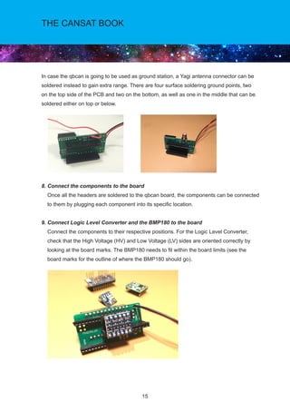 15
THE CANSAT BOOK
In case the qbcan is going to be used as ground station, a Yagi antenna connector can be
soldered instead to gain extra range. There are four surface soldering ground points, two
on the top side of the PCB and two on the bottom, as well as one in the middle that can be
soldered either on top or below.	
8. Connect the components to the board				
Once all the headers are soldered to the qbcan board, the components can be connected
to them by plugging each component into its specific location.
9. Connect Logic Level Converter and the BMP180 to the board				
Connect the components to their respective positions. For the Logic Level Converter,
check that the High Voltage (HV) and Low Voltage (LV) sides are oriented correctly by
looking at the board marks. The BMP180 needs to fit within the board limits (see the 	
board marks for the outline of where the BMP180 should go).
			
 