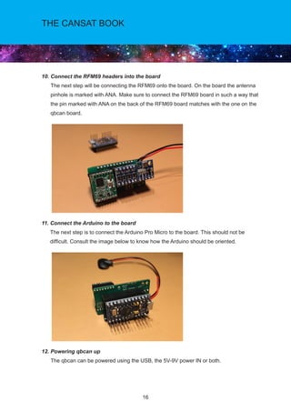 16
THE CANSAT BOOK
10. Connect the RFM69 headers into the board				
The next step will be connecting the RFM69 onto the board. On the board the antenna
pinhole is marked with ANA. Make sure to connect the RFM69 board in such a way that
the pin marked with ANA on the back of the RFM69 board matches with the one on the
qbcan board.
11. Connect the Arduino to the board				
The next step is to connect the Arduino Pro Micro to the board. This should not be
difficult. Consult the image below to know how the Arduino should be oriented.
12. Powering qbcan up				
The qbcan can be powered using the USB, the 5V-9V power IN or both.
 