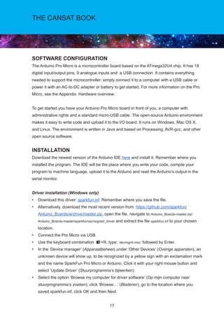 17
THE CANSAT BOOK
SOFTWARE CONFIGURATION
The Arduino Pro Micro is a microcontroller board based on the ATmega32U4 chip. It has 18
digital input/output pins, 9 analogue inputs and a USB connection. It contains everything
needed to support the microcontroller; simply connect it to a computer with a USB cable or
power it with an AC-to-DC adapter or battery to get started. For more information on the Pro
Micro, see the Appendix: Hardware overview.
To get started you have your Arduino Pro Micro board in front of you, a computer with
administrative rights and a standard micro-USB cable. The open-source Arduino environment
makes it easy to write code and upload it to the I/O board. It runs on Windows, Mac OS X,
and Linux. The environment is written in Java and based on Processing, AVR-gcc, and other
open source software.
INSTALLATION
Download the newest version of the Arduino IDE here and install it. Remember where you
installed the program. The IDE will be the place where you write your code, compile your
program to machine language, upload it to the Arduino and read the Arduino’s output in the
serial monitor.
Driver installation (Windows only)				
• Download this driver: sparkfun.inf. Remember where you save the file.
• Alternatively, download the most recent version from: https://github.com/sparkfun/
Arduino_Boards/archive/master.zip, open the file, navigate to Arduino_Boards-master.zip
Arduino_Boards-mastersparkfunavrsigned_driver and extract the file sparkfun.inf to your chosen
location.
• Connect the Pro Micro via USB.
• Use the keyboard combination +R, type: ’devmgmt.msc’ followed by Enter.
• In the ‘Device manager’ (Apparaatbeheer) under ‘Other Devices’ (Overige apparaten), an
unknown device will show up, to be recognized by a yellow sign with an exclamation mark
and the name SparkFun Pro Micro or Arduino. Click it with your right mouse button and
select ‘Update Driver’ (Stuurprogramma’s bijwerken).
• Select the option ‘Browse my computer for driver software’ (Op mijn computer naar
stuurprogramma’s zoeken), click ‘Browse…’ (Bladeren), go to the location where you
saved sparkfun.inf, click OK and then Next.
 