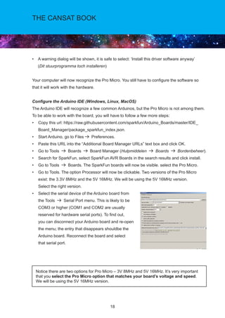 18
THE CANSAT BOOK
• A warning dialog will be shown, it is safe to select: ‘Install this driver software anyway’	
(Dit stuurprogramma toch installeren)
Your computer will now recognize the Pro Micro. You still have to configure the software so
that it will work with the hardware.
Configure the Arduino IDE (Windows, Linux, MacOS)
The Arduino IDE will recognize a few common Arduinos, but the Pro Micro is not among them.
To be able to work with the board, you will have to follow a few more steps:			
• Copy this url: https://raw.githubusercontent.com/sparkfun/Arduino_Boards/master/IDE_
Board_Manager/package_sparkfun_index.json.
• Start Arduino, go to Files Preferences.
• Paste this URL into the “Additional Board Manager URLs” text box and click OK.
• Go to Tools Boards Board Manager (Hulpmiddelen Boards Bordenbeheer).
• Search for SparkFun, select SparkFun AVR Boards in the search results and click install.
• Go to Tools Boards. The SparkFun boards will now be visible. select the Pro Micro.
• Go to Tools. The option Processor will now be clickable. Two versions of the Pro Micro
exist: the 3.3V 8MHz and the 5V 16MHz. We will be using the 5V 16MHz version.	
Select the right version.
• Select the serial device of the Arduino board from	
the Tools Serial Port menu. This is likely to be
COM3 or higher (COM1 and COM2 are usually
reserved for hardware serial ports). To find out,		
you can disconnect your Arduino board and re-open
the menu; the entry that disappears shouldbe the
Arduino board. Reconnect the board and select		
that serial port.
Notice there are two options for Pro Micro – 3V 8MHz and 5V 16MHz. It’s very important
that you select the Pro Micro option that matches your board’s voltage and speed. 	
We will be using the 5V 16MHz version.
 
