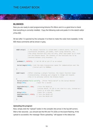 19
THE CANSAT BOOK
BLINKIES
Now you are ready to start programming Arduino Pro Micro and it is a good time to check
that everything is correctly installed. Copy the following code and paste it in the sketch editor
of the IDE:
All text after // is ignored by the computer. It is there to make the code more readable. In the
IDE these comments will be shown in grey.
Uploading the program
Now, simply click the “Upload” button in the compiler (the arrow in the top left corner). 	
Wait a few seconds - you should see the RX and TX LEDs on the board flashing. If the
upload is successful, the message “Done uploading.” will appear in the status bar.
void setup()	 // The setup() function is called when a sketch starts. Use it to 		
//initialize variables, pin modes, start using libraries, etc. 		
//The setup function will only run once, after each power up or reset 			
//of the Arduino board. The contents of the functions has to be 		
//entered between curly brackets: {}		
{
pinMode(17, OUTPUT); // Set RX LED at pin 17 as an output
Serial.begin(9600); //set the data transmission speed for communication over the
//serial port to 9600bps
}
void loop() 	 //After creating a setup() function, the loop() function loops 		
//consecutively, allowing your program to change and respond. 		
//Use it to actively control the Arduino board.
{
Serial.println(“Hello world”); //Print “Hello World” to the Serial Monitor
delay(1000); //wait for a second
digitalWrite(17, LOW); //turn the RXLED on
TXLED1; 		 //unlike RXLED, TX LED is not tied to a pin, instead we /			
//turn it on with this command
delay(1000); //wait for a second
digitalWrite(17, HIGH); // turn the RXLED off
TXLED0;		 // turn the RXLED off		
}
 