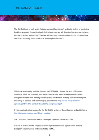2
The CanSat book is built up so that you can start from scratch and get a feeling of mastering
the kit as you read through the book. In the beginning we will describe how you can get your
Arduino board up and running. Then we will turn over for the missions. In this book we have
described a primary mission and how you will get data from it.
This book is written by Matthijs Dekkers for ESERO NL. It uses the work of Thomas
Gansmoe, Stian Vik Mathisen, and Jøran Grande from NAROM together with Jens F.
Dalsgaard Nielsen from Aalborg University and Nils Kristian Rossing from the Norwegian
University of Science and Technology published here: http://esero.no/wp-content/
uploads/2015/11/The-CanSat-Book-R2.12.compressed.pdf
It incorporates the instructions for the CanSat kit written by OpenCosmos and published at
http://doc.open-cosmos.com/Qbcan_modular
The CanSat-kit used in this book is developed by OpenCosmos and ESA.
CanSat is an ESERO NL Project, financed by the Netherlands Space Office and the
European Space Agency and executed by NEMO.
THE CANSAT BOOK
 