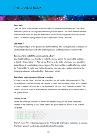 20
THE CANSAT BOOK
Read data
Open the Serial Monitor to look at the data which is received from the Arduino. The Serial
Monitor is opened by clicking the icon to the right in the toolbar. The Serial Monitor will open
a new window which will give you a serial text stream of the data printed from the Arduino
board. The Arduino is programmed to print “Hello world” every 2 seconds.
LIBRARY
A very important part of the qbcan is the software library. This library provides an easy-to-use
interface to the transceiver RFM69 and the pressure and temperature sensor BMP180.
Download and Install the qbcan Arduino Library
Download the library here. In order to install the library, go into the Arduino IDE and click
to Sketch  Import Library  Add Library. Then go to the folder where you have saved the
qbcan library, browse to qbcan.zip and accept. The library will be available after you restart
the Arduino IDE. To make sure that the library has been correctly installed, check that the
qbcan examples can be found in File  Examples  qbcan.
Test qbcan using the qbcan Library examples
In order to use the Library and test the examples, you will need a fully assembled kit. The
qbcan Library contains examples you can use to check that the whole system works properly.
In order to access the examples in the Arduino IDE, click on File  Examples  qbcan. You
can find a CanSat example that measures temperature and pressure and transmits them to
the ground station.
Library basics
To use the library you will need to include the qbcan Library and the SPI.h and Wire.h
libraries at the beginning of your code, so that the qbcan can have access to the SPI and		
I2C buses.
The SPI.h and Wire.h libraries are part of the Arduino IDE and thus no installation is required.
The library qbcan.h needs to be placed at the top of the sketch.
//Include the required libraries
#include qbcan.h //Core qbcan library
#include Wire.h //I2C bus library
#include SPI.h //SPI bus library
 