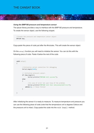 21
THE CANSAT BOOK
Using the BMP180 pressure and temperature sensor
The qbcan library provides a way to interface with the BMP180 pressure and temperature.
To create the sensor object, use the following snippet.
Copy-paste this piece of code just after the #includes. This will create the sensor object.
On the setup() function you will need to initialize the sensor. You can do this with the
following piece of code. Paste it below the rest of the code.
After initializing the sensor it is ready to measure. To measure temperature and pressure you
can use the following piece of code (note that the temperature unit is degrees Celsius and
the pressure unit is mbar). Copy-paste this code into the void loop() method.
//Create the pressure and temperature sensor object
BMP180 bmp;
void setup()
{	
//Initialize serial connection for debugging	
Serial.begin(9600);	
// Initialize pressure sensor.	
if (bmp.begin())		
Serial.println(“BMP180 init success”);	
else	
{		
//In case of error let user know of the problem		
Serial.println(“BMP180 init fail (disconnected?)nn”);	
while(1); // Pause forever	
}
}
 