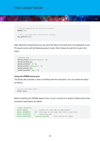 22
THE CANSAT BOOK
After taking the measurement you can send the data to the serial port to be displayed in your
PC serial monitor with the following piece of code. Past it below the last bit of code in the
loop().
Using the RFM69 transceiver
The library also provides a class to interface with the transceiver. You can create the object
as follows:
Before initializing the RFM69 object on the setup() function it is useful to define some of the
transceiver parameters as follows:
//Declare temperature and pressure variables
double T,P;
// Get a new temperature and pressure reading
bmp.getData(T,P);
//Display data
Serial.print(“Absolute pressure: “);
Serial.print(P,2);
Serial.println(“ mb.”);
Serial.print(“Temperature: “);
Serial.print(T,2);
Serial.println(“ deg C.”);
//Create the Radio object
RFM69 radio;
//Radio Parameters
#define NODEID 2 //unique for each node on same network
#define NETWORKID 100 //the same on all nodes that talk to each other
#define GATEWAYID 1 //Receiving node
#define ENCRYPTKEY “sampleEncryptKey”	 //The same on all nodes!
 