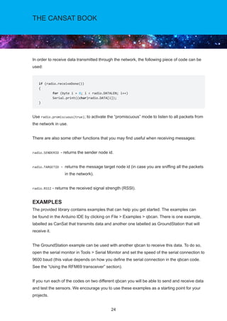24
THE CANSAT BOOK
In order to receive data transmitted through the network, the following piece of code can be
used:
Use radio.promiscuous(true); to activate the “promiscuous” mode to listen to all packets from
the network in use.
There are also some other functions that you may find useful when receiving messages:
radio.SENDERID - returns the sender node id.
radio.TARGETID - returns the message target node id (in case you are sniffing all the packets
in the network).
radio.RSSI - returns the received signal strength (RSSI).
EXAMPLES
The provided library contains examples that can help you get started. The examples can
be found in the Arduino IDE by clicking on File  Examples  qbcan. There is one example,
labelled as CanSat that transmits data and another one labelled as GroundStation that will
receive it.
The GroundStation example can be used with another qbcan to receive this data. To do so,
open the serial monitor in Tools  Serial Monitor and set the speed of the serial connection to
9600 baud (this value depends on how you define the serial connection in the qbcan code.
See the “Using the RFM69 transceiver” section).
If you run each of the codes on two different qbcan you will be able to send and receive data
and test the sensors. We encourage you to use these examples as a starting point for your
projects.
if (radio.receiveDone())
{
	 for (byte i = 0; i  radio.DATALEN; i++)
	Serial.print((char)radio.DATA[i]);
}
 