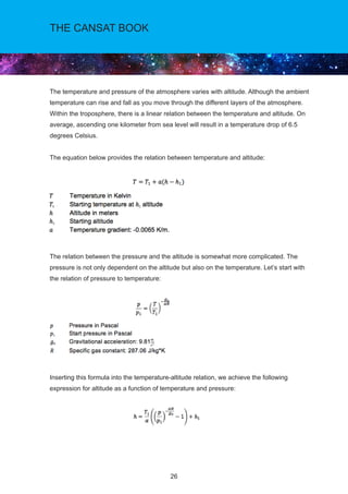 26
THE CANSAT BOOK
The temperature and pressure of the atmosphere varies with altitude. Although the ambient
temperature can rise and fall as you move through the different layers of the atmosphere.
Within the troposphere, there is a linear relation between the temperature and altitude. On
average, ascending one kilometer from sea level will result in a temperature drop of 6.5
degrees Celsius.
The equation below provides the relation between temperature and altitude:
The relation between the pressure and the altitude is somewhat more complicated. The
pressure is not only dependent on the altitude but also on the temperature. Let’s start with
the relation of pressure to temperature:
Inserting this formula into the temperature-altitude relation, we achieve the following
expression for altitude as a function of temperature and pressure:
 