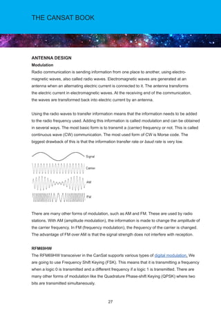 27
THE CANSAT BOOK
ANTENNA DESIGN
Modulation
Radio communication is sending information from one place to another, using electro-
magnetic waves, also called radio waves. Electromagnetic waves are generated at an
antenna when an alternating electric current is connected to it. The antenna transforms
the electric current in electromagnetic waves. At the receiving end of the communication,
the waves are transformed back into electric current by an antenna.
Using the radio waves to transfer information means that the information needs to be added
to the radio frequency used. Adding this information is called modulation and can be obtained
in several ways. The most basic form is to transmit a (carrier) frequency or not. This is called
continuous wave (CW) communication. The most used form of CW is Morse code. The
biggest drawback of this is that the information transfer rate or baud rate is very low.
There are many other forms of modulation, such as AM and FM. These are used by radio
stations. With AM (amplitude modulation), the information is made to change the amplitude of
the carrier frequency. In FM (frequency modulation), the frequency of the carrier is changed.
The advantage of FM over AM is that the signal strength does not interfere with reception.
RFM69HW
The RFM69HW transceiver in the CanSat supports various types of digital modulation. We
are going to use Frequency Shift Keying (FSK). This means that it is transmitting a frequency
when a logic 0 is transmitted and a different frequency if a logic 1 is transmitted. There are
many other forms of modulation like the Quadrature Phase-shift Keying (QPSK) where two
bits are transmitted simultaneously.
 