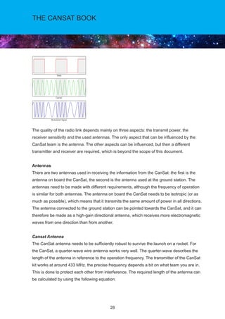 28
THE CANSAT BOOK
The quality of the radio link depends mainly on three aspects: the transmit power, the
receiver sensitivity and the used antennas. The only aspect that can be influenced by the
CanSat team is the antenna. The other aspects can be influenced, but then a different
transmitter and receiver are required, which is beyond the scope of this document.
Antennas
There are two antennas used in receiving the information from the CanSat: the first is the
antenna on board the CanSat, the second is the antenna used at the ground station. The
antennas need to be made with different requirements, although the frequency of operation
is similar for both antennas. The antenna on board the CanSat needs to be isotropic (or as
much as possible), which means that it transmits the same amount of power in all directions.
The antenna connected to the ground station can be pointed towards the CanSat, and it can
therefore be made as a high-gain directional antenna, which receives more electromagnetic
waves from one direction than from another.
Cansat Antenna
The CanSat antenna needs to be sufficiently robust to survive the launch on a rocket. For
the CanSat, a quarter-wave wire antenna works very well. The quarter-wave describes the
length of the antenna in reference to the operation frequency. The transmitter of the CanSat
kit works at around 433 MHz. the precise frequency depends a bit on what team you are in.
This is done to protect each other from interference. The required length of the antenna can
be calculated by using the following equation.
 