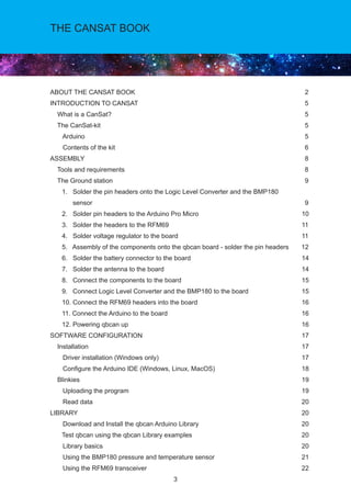 3
THE CANSAT BOOK
ABOUT THE CANSAT BOOK			 2
INTRODUCTION TO CANSAT 			 5
What is a CanSat?			 5
The CanSat-kit			 5
Arduino			 5 	
Contents of the kit			 6
ASSEMBLY			 8
Tools and requirements			 8
The Ground station			 9
	 1. Solder the pin headers onto the Logic Level Converter and the BMP180			
sensor			 9
	 2. Solder pin headers to the Arduino Pro Micro		 10
	 3. Solder the headers to the RFM69		 11
	 4. Solder voltage regulator to the board		 11
	 5. Assembly of the components onto the qbcan board - solder the pin headers 12
	 6. Solder the battery connector to the board		 14
	 7. Solder the antenna to the board 		 14 	
	 8. Connect the components to the board		 15
	 9. Connect Logic Level Converter and the BMP180 to the board 		 15
	 10. Connect the RFM69 headers into the board		 16
	 11. Connect the Arduino to the board 		 16	
	 12. Powering qbcan up 		 16	
SOFTWARE CONFIGURATION		 17
Installation		 17
Driver installation (Windows only)		 17
Configure the Arduino IDE (Windows, Linux, MacOS)		 18
Blinkies		 19
Uploading the program		 19
Read data		 20
LIBRARY		 20
Download and Install the qbcan Arduino Library		 20	
	 Test qbcan using the qbcan Library examples		 20
Library basics		 20
Using the BMP180 pressure and temperature sensor		 21
Using the RFM69 transceiver		 22
 