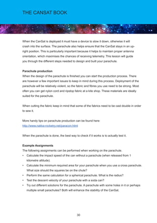 30
THE CANSAT BOOK
When the CanSat is deployed it must have a device to slow it down, otherwise it will
crash into the surface. The parachute also helps ensure that the CanSat stays in an up-
right position. This is particularly important because it helps to maintain proper antenna
orientation, which maximises the chances of receiving telemetry. This lesson will guide
you through the different steps needed to design and built your parachute.
Parachute production
When the design of the parachute is finished you can start the production process. There
are however a few important issues to keep in mind during this process. Deployment of the
parachute will be relatively violent, so the fabric and fibres you use need to be strong. Most
often you can get nylon cord and ripstop fabric at a kite shop. These materials are ideally
suited for the parachute.
When cutting the fabric keep in mind that some of the fabrics need to be cast double in order
to sew it.
More handy tips on parachute production can be found here:
http://www.nakka-rocketry.net/paracon.html
When the parachute is done, the best way to check if it works is to actually test it.
Example Assignments
The following assignments can be performed when working on the parachute.
• Calculate the impact speed of the can without a parachute (when released from 1
kilometre altitude).
• Calculate the minimum required area for your parachute when you use a cross parachute.
What size should the squares be on the chute?
• Perform the same calculation for a spherical parachute. What is the radius?
• Test the descent velocity of your parachute with a soda can?
• Try out different solutions for the parachute. A parachute with some holes in it or perhaps
multiple small parachutes? Both will enhance the stability of the CanSat.
 