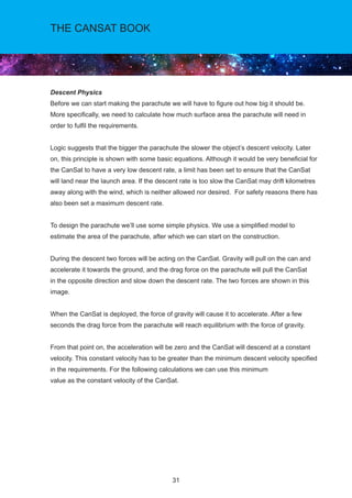 31
THE CANSAT BOOK
Descent Physics
Before we can start making the parachute we will have to figure out how big it should be.
More specifically, we need to calculate how much surface area the parachute will need in
order to fulfil the requirements.
Logic suggests that the bigger the parachute the slower the object’s descent velocity. Later
on, this principle is shown with some basic equations. Although it would be very beneficial for
the CanSat to have a very low descent rate, a limit has been set to ensure that the CanSat
will land near the launch area. If the descent rate is too slow the CanSat may drift kilometres
away along with the wind, which is neither allowed nor desired. For safety reasons there has
also been set a maximum descent rate.
To design the parachute we’ll use some simple physics. We use a simplified model to
estimate the area of the parachute, after which we can start on the construction.
During the descent two forces will be acting on the CanSat. Gravity will pull on the can and
accelerate it towards the ground, and the drag force on the parachute will pull the CanSat
in the opposite direction and slow down the descent rate. The two forces are shown in this
image.
When the CanSat is deployed, the force of gravity will cause it to accelerate. After a few
seconds the drag force from the parachute will reach equilibrium with the force of gravity.
From that point on, the acceleration will be zero and the CanSat will descend at a constant
velocity. This constant velocity has to be greater than the minimum descent velocity specified
in the requirements. For the following calculations we can use this minimum
value as the constant velocity of the CanSat.
 