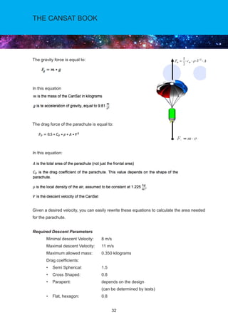 32
THE CANSAT BOOK
The gravity force is equal to:
In this equation
The drag force of the parachute is equal to:
		
In this equation:
Given a desired velocity, you can easily rewrite these equations to calculate the area needed
for the parachute.
Required Descent Parameters
	 Minimal descent Velocity:	 8 m/s
	 Maximal descent Velocity:	 11 m/s
	 Maximum allowed mass:	 0.350 kilograms
	 Drag coefficients:
	 • Semi Spherical: 	 1.5
	 • Cross Shaped: 	 0.8
	 • Parapent: 	 depends on the design
					(can be determined by tests)
	 • Flat, hexagon:	 	 0.8
 
