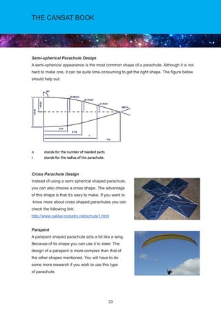 33
THE CANSAT BOOK
Semi-spherical Parachute Design
A semi-spherical appearance is the most common shape of a parachute. Although it is not
hard to make one, it can be quite time-consuming to get the right shape. The figure below
should help out.
Cross Parachute Design
Instead of using a semi spherical shaped parachute,
you can also choose a cross shape. The advantage
of this shape is that it’s easy to make. If you want to
know more about cross shaped parachutes you can
check the following link:
http://www.nakka-rocketry.net/xchute1.html
Parapent
A parapent shaped parachute acts a bit like a wing.
Because of its shape you can use it to steer. The
design of a parapent is more complex than that of
the other shapes mentioned. You will have to do
some more research if you wish to use this type
of parachute.
 