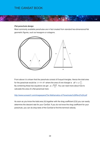 34
THE CANSAT BOOK
Flat parachute design
Most commonly available parachutes are in fact created from standard two-dimensional flat
geometric figures, such as hexagons or octagons.
From above it is shown that the parachute consist of 8 equal triangles. Hence the total area
for the parachute would be where the area of one triangle is .
By combining these two equations we get . You can read more about how to
calculate the area of a flat parachute here:
http://www.sunward1.com/imagespara/The Mathematics of Parachutes%28Rev2%29.pdf
As soon as you know the total area (A) together with the drag coefficient (Cd) you can easily
determine the descent rate for your CanSat. If you do not know the drag coefficient for your
parachute, you can do drop tests of the CanSat to find the terminal velocity.
 