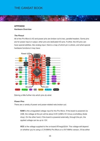 35
THE CANSAT BOOK
APPENDIX
Hardware Overview
The Pinout
All of the Pro Micro’s I/O and power pins are broken out to two, parallel headers. Some pins
are for power input or output, other pins are dedicated I/O pins. Further, the I/O pins can
have special abilities, like analog input. Here’s a map of which pin is where, and what special
hardware functions it may have:
Delving a little further into which pins do what:
Power Pins
There are a variety of power and power-related nets broken out:
	RAW is the unregulated voltage input for the Pro Micro. If the board is powered via
USB, the voltage at this pin will be about 4.8V (USB’s 5V minus a schottkey diode
drop). On the other hand, if the board is powered externally, through this pin, the
applied voltage can be up to 12V.
	VCC is the voltage supplied to the on-board ATmega32U4. This voltage will depend
on whether you’re using a 3.3V/8MHz Pro Micro or a 5V/16MHz version, it’ll be either
 
