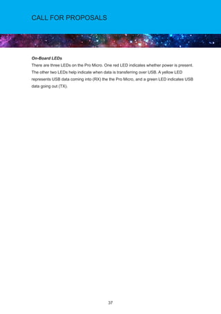 CALL FOR PROPOSALS
37
On-Board LEDs
There are three LEDs on the Pro Micro. One red LED indicates whether power is present.
The other two LEDs help indicate when data is transferring over USB. A yellow LED
represents USB data coming into (RX) the the Pro Micro, and a green LED indicates USB
data going out (TX).
 