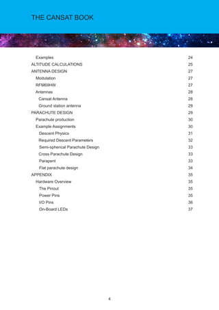 4
THE CANSAT BOOK
Examples		 24
ALTITUDE CALCULATIONS		 25
ANTENNA DESIGN		 27
Modulation		 27	
RFM69HW		 27
Antennas		 28
	 Cansat Antenna		 28
	 Ground station antenna		 29
PARACHUTE DESIGN		 29
Parachute production		 30
Example Assignments 		 30 	
Descent Physics		 31
	 Required Descent Parameters 		 32
Semi-spherical Parachute Design		 33
	 Cross Parachute Design 		 33	
Parapent 		 33
Flat parachute design		 34
APPENDIX		 35
Hardware Overview		 35
The Pinout		 35
Power Pins		 35
I/O Pins		 36
On-Board LEDs		 37
 