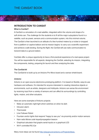 5
THE CANSAT BOOK
INTRODUCTION TO CANSAT
What is CanSat?
A CanSat is a simulation of a real satellite, integrated within the volume and shape of a
soft drinks can. The challenge for the students is to fit all the major subsystems found in a
satellite, such as power, sensors and a communication system, into this minimal volume.
The CanSat is then launched to an altitude of a few hundred meters by a rocket or dropped
from a platform or captive balloon and its mission begins: to carry out a scientific experiment
and achieve a safe landing. During the flight, the CanSat will use radio communication to
transmit data to a ground station.
CanSats offer a unique opportunity to have a first practical experience of a real space project.
You will be responsible for all aspects: designing the CanSat, selecting its mission, integrating
the components, testing, preparing for launch and then analyzing the data.
The CanSat-kit
The CanSat-kit is build up by an Arduino Pro Micro board and a sensor shield board.
Arduino
Arduino is an open-source electronics prototyping platform. It is based on flexible, easy-to-use
hardware and software. It’s intended for anyone interested in creating interactive objects or
environments, such as artists, designers and hobbyists. Arduino can sense the environment
by receiving input from a variety of sensors and can affect its surroundings by controlling
lights, motors, and other actuators.
Here are some examples of Arduino projects:
• Make an automatic night light which switches on when its dark
• Intrusion alarm
• Thermostat
• Line Follower Robot
• Fountain and/or lights that respond “happy to see you” via proximity and/or motion sensors
• Ham radio Morse code keyed/propagation beacon
• Graphical calculator that graphs serial inputs on a graphical LCD
• Wi-Fi controlled RC-Car
Many more ideas can be found http://playground.arduino.cc/Projects/Ideas.
 