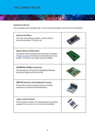 6
THE CANSAT BOOK
Contents of the kit
The kit contains two complete sets, one for the ground station and one for the CanSat kit.
Arduino Pro Micro
The core of the Arduino system, which contains
the microcontroller, I/O ports, etc.
Qbcan Sensor shield board
The qbcan Sensor Shield board has been developed
at Open Cosmos and serves as the backbone of your
system. It connects and holds all parts together
RFM69HW 433MHz transceiver
The transceiver will transmit radiosignals between
the ground station and the CanSat
BMP180 pressure and temperature sensor
The primary mission requires that your CanSat
measures air pressure and temperature
Logic Level Converter
The transceiver needs 3.3V, and because the Arduino
supplies 5V, we use an LLC to solve this problem
 
