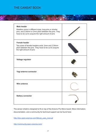 7
THE CANSAT BOOK
Male header
Headers come in different sizes: long pins or shorter
pins, and 2,54mm or 2mm pitch between the pins. They
have to be cut to acquire the right amount of pins
Female header
Two sizes of female headers exist: 2mm and 2,54mm
pitch between the pins. They have to be cut to acquire
the right amount of pins
Voltage regulator
Yagi antenna connector
Wire antenna
Battery connector
The sensor shield is designed to fit on top of the Arduino Pro Micro board. More information,
documentation, and a community for technical support can be found here:
http://doc.open-cosmos.com/Qbcan_user_manual
http://community.open-cosmos.com/
 