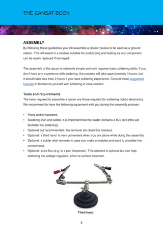 8
THE CANSAT BOOK
ASSEMBLY
By following these guidelines you will assemble a qbcan module to be used as a ground
station. This will result in a module suitable for prototyping and testing as any component
can be easily replaced if damaged.
The assembly of the qbcan is relatively simple and only requires basic soldering skills. If you
don’t have any experience with soldering, the process will take approximately 3 hours, but
it should take less than 2 hours if you have soldering experience. Consult these suggested
tutorials to familiarize yourself with soldering in case needed.
Tools and requirements
The tools required to assemble a qbcan are those required for soldering hobby electronics.
We recommend to have the following equipment with you during the assembly process:
• Pliers and/or tweezers
• Soldering iron and solder. It is important that the solder contains a flux core (this will
facilitate the soldering).
• Optional but recommended: flux remover (to clean flux residue).
• Optional: a third hand is very convenient when you are alone while doing the assembly.
• Optional: a solder wick remover in case you make a mistake and want to unsolder the
components.
• Optional: extra flux (e.g. in a pen dispenser). This element is optional but can help
soldering the voltage regulator, which is surface mounted.
Third hand
 