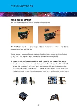9
THE CANSAT BOOK
THE GROUND STATION
The final product we will be working towards, will look like this:
The Pro Micro is mounted on top of the qbcan board, the transceiver, LLC en sensor board
are mounted on the opposite side.
Before you start, please make sure you clean the qbcan board and remove imperfections
(if any) with a pair of pliers. These are leftovers from the fabrication process.
1. Solder the pin headers onto the Logic Level Converter and the BMP180 sensor
We will be soldering the headers onto the Logic Level Converter (LLC) and the BMP180
sensor. Use the short 0.1” (2.54 mm) pitch headers included in each parts plastic bag.
You will have to cut the header for the LLC in half. Place the shorter ends of the headers
through the holes. Consult the images below to make sure you have the orientation right.
 