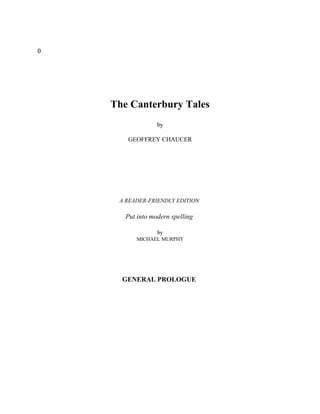 0




    The Canterbury Tales
                  by

       GEOFFREY CHAUCER




     A READER-FRIENDLY EDITION

       Put into modern spelling

                  by
          MICHAEL MURPHY




      GENERAL PROLOGUE
 
