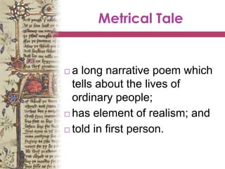 Metrical Tale
 a long narrative poem which
tells about the lives of
ordinary people;
 has element of realism; and
 told in first person.
 