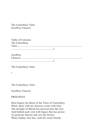 The Canterbury Tales
Geoffrey Chaucer
Table of Contents
The Canterbury
Tales.......................................................................................
........................................................1
Geoffrey
Chaucer...................................................................................
........................................................1
The Canterbury Tales
i
The Canterbury Tales
Geoffrey Chaucer
PROLOGUE
Here begins the Book of the Tales of Canterbury
When April with his showers sweet with fruit
The drought of March has pierced unto the root
And bathed each vein with liquor that has power
To generate therein and sire the flower;
When Zephyr also has, with his sweet breath,
 
