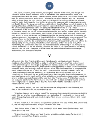 10

    The Otises, however, were deceived, for the ghost was still in the house, and though now
almost an invalid, was by no means ready to let matters rest, particularly as he heard that
among the guests was the young Duke of Cheshire, whose grand-uncle, Lord Francis Stilton, had
once bet a hundred guineas with Colonel Carbury that he would play dice with the Canterville
ghost, and was found the next morning lying on the floor of the card-room in such a helpless
paralytic state, that though he lived on to a great age, he was never able to say anything again
but 'Double Sixes.' The story was well known at the time, though, of course, out of respect to the
feelings of the two noble families, every attempt was made to hush it up; and a full account of all
the circumstances connected with it will be found in the third volume of Lord Tattle's
'Recollections of the Prince Regent and his Friends'. The ghost, then, was naturally very anxious
to show that he had not lost his influence over the Stiltons, with whom, indeed, he was distantly
connected, his own first cousin having been married en secondes noces, the Sieur de Bulkeley,
from whom, as every one knows, the Dukes of Cheshire are lineally descended. Accordingly, he
made arrangements for appearing to Virginia's little lover in his celebrated impersonation of 'The
Vampire Monk, or, the Bloodless Benedictine,' a performance so horrible that when old Lady
Startup saw it, which she did on one fatal New Year's Eve, in the year 1764, she went off into the
most piercing shrieks, which culminated in violent apoplexy, and died in three days, after
disinheriting the Cantervilles, who were her nearest relations, and leaving all her money to her
London apothecary. At the last moment, however, his terror of the twins prevented his leaving
his room, and the little Duke slept in peace under the great feathered canopy in the Royal
Bedchamber, and dreamed of Virginia.




A few days after this, Virginia and her curly-haired cavalier went out riding on Brockley
meadows, where she tore her habit so badly in getting through a hedge, that, on their return
home, she made up her mind to go up by the back staircase so as not to be seen. As she was
running past the Tapestry Chamber, the door of which happened to be open, she fancied she saw
some one inside, and thinking it was her mother's maid, who sometimes used to bring her work
there, looked in to ask her to mend her habit. To her immense surprise, however, it was the
Canterville Ghost himself! He was sitting by the window, watching the ruined gold of the
yellowing trees fly through the air, and the red leaves dancing madly down the long avenue. His
head was leaning on his hand, and his whole attitude was one of extreme depression. Indeed, so
forlorn, and so much out of repair did he look, that little Virginia, whose first idea had been to
run away and lock herself in her room, was filled with pity, and determined to try and comfort
him. So light was her footfall, and so deep his melancholy, that he was not aware of her
presence till she spoke to him.

   'I am so sorry for you,' she said, 'but my brothers are going back to Eton tomorrow, and
then, if you behave yourself, no one will annoy you.'

    'It is absurd asking me to behave myself,' he answered, looking round in astonishment at the
pretty little girl who had ventured to address him, quite absurd. I must rattle my chains, and
groan through keyholes, and walk about at night, if that is what you mean. It is my only reason
for existing.'

    'It is no reason at all for existing, and you know you have been very wicked. Mrs. Umney told
us, the first day we arrived here, that you had killed your wife.'

   'Well, I quite admit it,' said the Ghost petulantly, 'but it was a purely family matter, and
concerned no one else.'

   'It is very wrong to kill any one,' said Virginia, who at times had a sweet Puritan gravity,
caught from some old New England ancestor.
 